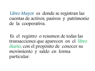 Libro Mayor es donde se registran las
cuentas de activos, pasivos y patrimonio
de la cooperativa.
Es el registro o resumen de todas las
transacciones que aparecen en el libro
diario, con el propósito de conocer su
movimiento y saldo en forma
particular.
 