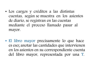 • Los cargos y créditos a las distintas
cuentas, según se muestra en los asientos
de diario, se registran en las cuentas
mediante el proceso llamado pasar al
mayor.
• El libro mayor precisamente lo que hace
es eso; anotar las cantidades que intervienen
en los asientos en su correspondiente cuenta
del libro mayor, representada por una T.
 