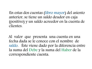 En estas dos cuentas (libro mayor) del asiento
anterior, se tiene un saldo deudor en caja
(positivo) y un saldo acreedor en la cuenta de
clientes.
Al valor que presenta una cuenta en una
fecha dada se le conoce con el nombre de
saldo. Éste viene dado por la diferencia entre
la suma del Debe y la suma del Haber de la
correspondiente cuenta.
 
