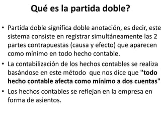 Qué es la partida doble?
• Partida doble significa doble anotación, es decir, este
sistema consiste en registrar simultáneamente las 2
partes contrapuestas (causa y efecto) que aparecen
como mínimo en todo hecho contable.
• La contabilización de los hechos contables se realiza
basándose en este método que nos dice que "todo
hecho contable afecta como mínimo a dos cuentas".
• Los hechos contables se reflejan en la empresa en
forma de asientos.
 