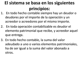 El sistema se basa en los siguientes
principios:
1. En todo hecho contable siempre hay un deudor o
deudores por el importe de la operación y un
acreedor o acreedores por el mismo importe.
2. En toda operación contabilizable es deudor el
elemento patrimonial que recibe, y acreedor aquel
que entrega.
3. En todo hecho contable, la suma del valor
adeudado a uno o varios elementos patrimoniales,
ha de ser igual a la suma del valor abonado a
otros.
 
