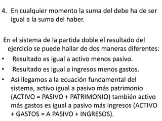 4. En cualquier momento la suma del debe ha de ser
igual a la suma del haber.
En el sistema de la partida doble el resultado del
ejercicio se puede hallar de dos maneras diferentes:
• Resultado es igual a activo menos pasivo.
• Resultado es igual a ingresos menos gastos.
• Así llegamos a la ecuación fundamental del
sistema, activo igual a pasivo más patrimonio
(ACTIVO = PASIVO + PATRIMONIO) también activo
más gastos es igual a pasivo más ingresos (ACTIVO
+ GASTOS = A PASIVO + INGRESOS).
 