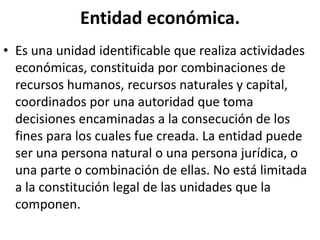 Entidad económica.
• Es una unidad identificable que realiza actividades
económicas, constituida por combinaciones de
recursos humanos, recursos naturales y capital,
coordinados por una autoridad que toma
decisiones encaminadas a la consecución de los
fines para los cuales fue creada. La entidad puede
ser una persona natural o una persona jurídica, o
una parte o combinación de ellas. No está limitada
a la constitución legal de las unidades que la
componen.
 