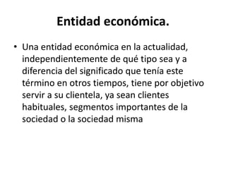 Entidad económica.
• Una entidad económica en la actualidad,
independientemente de qué tipo sea y a
diferencia del significado que tenía este
término en otros tiempos, tiene por objetivo
servir a su clientela, ya sean clientes
habituales, segmentos importantes de la
sociedad o la sociedad misma
 