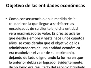 Objetivo de las entidades económicas
• Como consecuencia o en la medida de la
calidad con la que llegue a satisfacer las
necesidades de su clientela, dicha entidad
verá maximizado su valor. Es preciso aclarar
que desde siempre y hasta hace unos cuantos
años, se consideraba que el objetivo de los
administradores de una entidad económica
era maximizar el valor de su patrimonio,
dejando de lado o ignorando la forma en que
lo anterior debía ser logrado. Evidentemente,
 