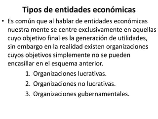 Tipos de entidades económicas
• Es común que al hablar de entidades económicas
nuestra mente se centre exclusivamente en aquellas
cuyo objetivo final es la generación de utilidades,
sin embargo en la realidad existen organizaciones
cuyos objetivos simplemente no se pueden
encasillar en el esquema anterior.
1. Organizaciones lucrativas.
2. Organizaciones no lucrativas.
3. Organizaciones gubernamentales.
 