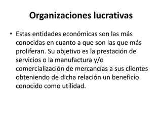 Organizaciones lucrativas
• Estas entidades económicas son las más
conocidas en cuanto a que son las que más
proliferan. Su objetivo es la prestación de
servicios o la manufactura y/o
comercialización de mercancías a sus clientes
obteniendo de dicha relación un beneficio
conocido como utilidad.
 