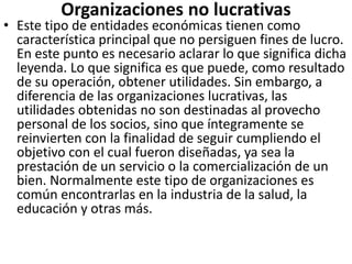 Organizaciones no lucrativas
• Este tipo de entidades económicas tienen como
característica principal que no persiguen fines de lucro.
En este punto es necesario aclarar lo que significa dicha
leyenda. Lo que significa es que puede, como resultado
de su operación, obtener utilidades. Sin embargo, a
diferencia de las organizaciones lucrativas, las
utilidades obtenidas no son destinadas al provecho
personal de los socios, sino que íntegramente se
reinvierten con la finalidad de seguir cumpliendo el
objetivo con el cual fueron diseñadas, ya sea la
prestación de un servicio o la comercialización de un
bien. Normalmente este tipo de organizaciones es
común encontrarlas en la industria de la salud, la
educación y otras más.
 