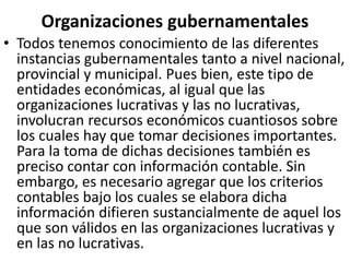 Organizaciones gubernamentales
• Todos tenemos conocimiento de las diferentes
instancias gubernamentales tanto a nivel nacional,
provincial y municipal. Pues bien, este tipo de
entidades económicas, al igual que las
organizaciones lucrativas y las no lucrativas,
involucran recursos económicos cuantiosos sobre
los cuales hay que tomar decisiones importantes.
Para la toma de dichas decisiones también es
preciso contar con información contable. Sin
embargo, es necesario agregar que los criterios
contables bajo los cuales se elabora dicha
información difieren sustancialmente de aquel los
que son válidos en las organizaciones lucrativas y
en las no lucrativas.
 