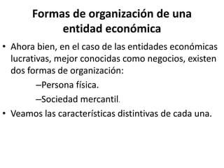Formas de organización de una
entidad económica
• Ahora bien, en el caso de las entidades económicas
lucrativas, mejor conocidas como negocios, existen
dos formas de organización:
–Persona física.
–Sociedad mercantil.
• Veamos las características distintivas de cada una.
 
