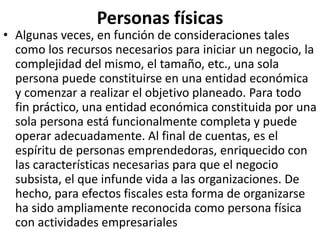 Personas físicas
• Algunas veces, en función de consideraciones tales
como los recursos necesarios para iniciar un negocio, la
complejidad del mismo, el tamaño, etc., una sola
persona puede constituirse en una entidad económica
y comenzar a realizar el objetivo planeado. Para todo
fin práctico, una entidad económica constituida por una
sola persona está funcionalmente completa y puede
operar adecuadamente. Al final de cuentas, es el
espíritu de personas emprendedoras, enriquecido con
las características necesarias para que el negocio
subsista, el que infunde vida a las organizaciones. De
hecho, para efectos fiscales esta forma de organizarse
ha sido ampliamente reconocida como persona física
con actividades empresariales
 