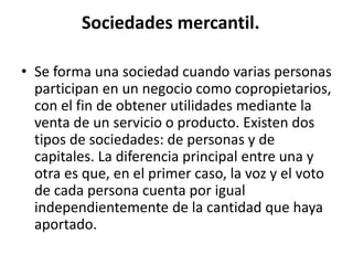 Sociedades mercantil.
• Se forma una sociedad cuando varias personas
participan en un negocio como copropietarios,
con el fin de obtener utilidades mediante la
venta de un servicio o producto. Existen dos
tipos de sociedades: de personas y de
capitales. La diferencia principal entre una y
otra es que, en el primer caso, la voz y el voto
de cada persona cuenta por igual
independientemente de la cantidad que haya
aportado.
 