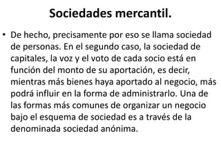 Sociedades mercantil.
• De hecho, precisamente por eso se llama sociedad
de personas. En el segundo caso, la sociedad de
capitales, la voz y el voto de cada socio está en
función del monto de su aportación, es decir,
mientras más bienes haya aportado al negocio, más
podrá influir en la forma de administrarlo. Una de
las formas más comunes de organizar un negocio
bajo el esquema de sociedad es a través de la
denominada sociedad anónima.
 
