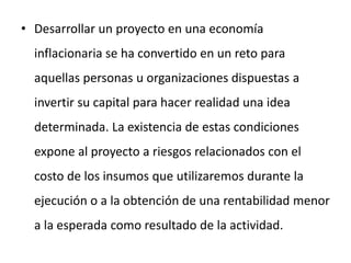 • Desarrollar un proyecto en una economía
inflacionaria se ha convertido en un reto para
aquellas personas u organizaciones dispuestas a
invertir su capital para hacer realidad una idea
determinada. La existencia de estas condiciones
expone al proyecto a riesgos relacionados con el
costo de los insumos que utilizaremos durante la
ejecución o a la obtención de una rentabilidad menor
a la esperada como resultado de la actividad.
 