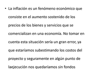 • La inflación es un fenómeno económico que
consiste en el aumento sostenido de los
precios de los bienes y servicios que se
comercializan en una economía. No tomar en
cuenta esta situación sería un gran error, ya
que estaríamos subestimando los costos del
proyecto y seguramente en algún punto de
laejecución nos quedaríamos sin fondos
 