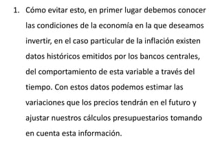 1. Cómo evitar esto, en primer lugar debemos conocer
las condiciones de la economía en la que deseamos
invertir, en el caso particular de la inflación existen
datos históricos emitidos por los bancos centrales,
del comportamiento de esta variable a través del
tiempo. Con estos datos podemos estimar las
variaciones que los precios tendrán en el futuro y
ajustar nuestros cálculos presupuestarios tomando
en cuenta esta información.
 