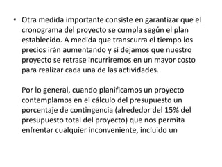 • Otra medida importante consiste en garantizar que el
cronograma del proyecto se cumpla según el plan
establecido. A medida que transcurra el tiempo los
precios irán aumentando y si dejamos que nuestro
proyecto se retrase incurriremos en un mayor costo
para realizar cada una de las actividades.
Por lo general, cuando planificamos un proyecto
contemplamos en el cálculo del presupuesto un
porcentaje de contingencia (alrededor del 15% del
presupuesto total del proyecto) que nos permita
enfrentar cualquier inconveniente, incluido un
aumento en los costos de los recursos, que pueda
presentarse a los largo del desarrollo del proyecto.
 