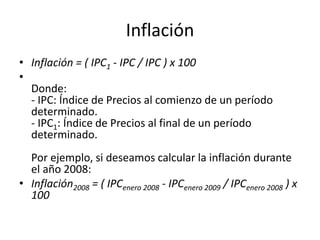 Inflación
• Inflación = ( IPC1 - IPC / IPC ) x 100
•
Donde:
- IPC: Índice de Precios al comienzo de un período
determinado.
- IPC1: Índice de Precios al final de un período
determinado.
Por ejemplo, si deseamos calcular la inflación durante
el año 2008:
• Inflación2008 = ( IPCenero 2008 - IPCenero 2009 / IPCenero 2008 ) x
100
 