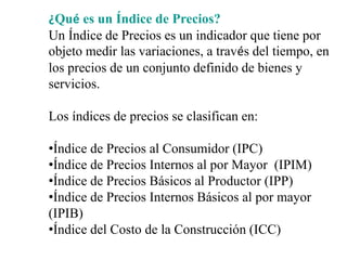 ¿Qué es un Índice de Precios?
Un Índice de Precios es un indicador que tiene por
objeto medir las variaciones, a través del tiempo, en
los precios de un conjunto definido de bienes y
servicios.
Los índices de precios se clasifican en:
•Índice de Precios al Consumidor (IPC)
•Índice de Precios Internos al por Mayor (IPIM)
•Índice de Precios Básicos al Productor (IPP)
•Índice de Precios Internos Básicos al por mayor
(IPIB)
•Índice del Costo de la Construcción (ICC)
 