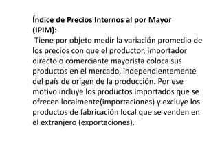 Índice de Precios Internos al por Mayor
(IPIM):
Tiene por objeto medir la variación promedio de
los precios con que el productor, importador
directo o comerciante mayorista coloca sus
productos en el mercado, independientemente
del país de origen de la producción. Por ese
motivo incluye los productos importados que se
ofrecen localmente(importaciones) y excluye los
productos de fabricación local que se venden en
el extranjero (exportaciones).
 
