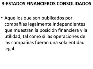 3-ESTADOS FINANCIEROS CONSOLIDADOS
• Aquellos que son publicados por
compañías legalmente independientes
que muestran la posición financiera y la
utilidad, tal como si las operaciones de
las compañías fueran una sola entidad
legal.
 