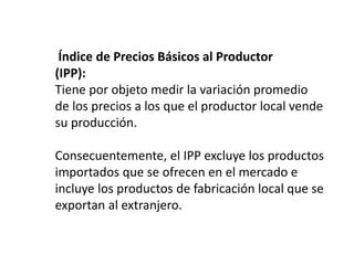 Índice de Precios Básicos al Productor
(IPP):
Tiene por objeto medir la variación promedio
de los precios a los que el productor local vende
su producción.
Consecuentemente, el IPP excluye los productos
importados que se ofrecen en el mercado e
incluye los productos de fabricación local que se
exportan al extranjero.
 