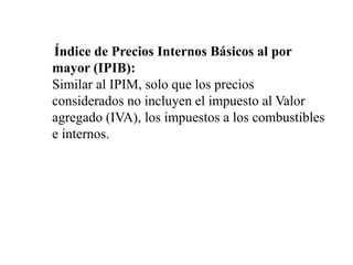 Índice de Precios Internos Básicos al por
mayor (IPIB):
Similar al IPIM, solo que los precios
considerados no incluyen el impuesto al Valor
agregado (IVA), los impuestos a los combustibles
e internos.
 