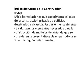 Índice del Costo de la Construcción
(ICC):
Mide las variaciones que experimenta el costo
de la construcción privada de edificios
destinados a vivienda. Para ello mensualmente
se valorizan los elementos necesarios para la
construcción de modelos de vivienda que se
consideran representativos de un período base
y de una región determinada.
 