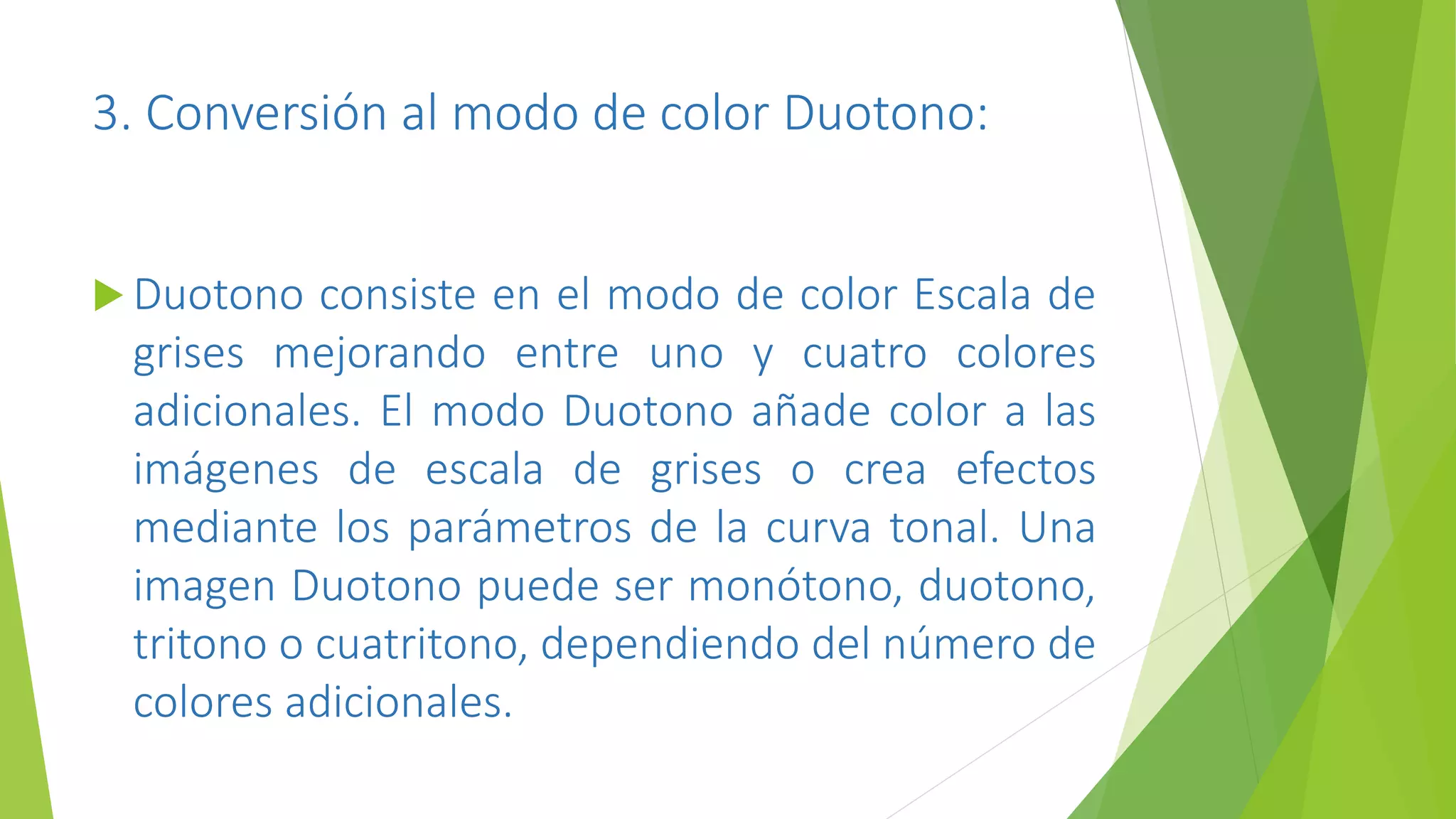 3. Conversión al modo de color Duotono:
 Duotono consiste en el modo de color Escala de
grises mejorando entre uno y cuatro colores
adicionales. El modo Duotono añade color a las
imágenes de escala de grises o crea efectos
mediante los parámetros de la curva tonal. Una
imagen Duotono puede ser monótono, duotono,
tritono o cuatritono, dependiendo del número de
colores adicionales.
 