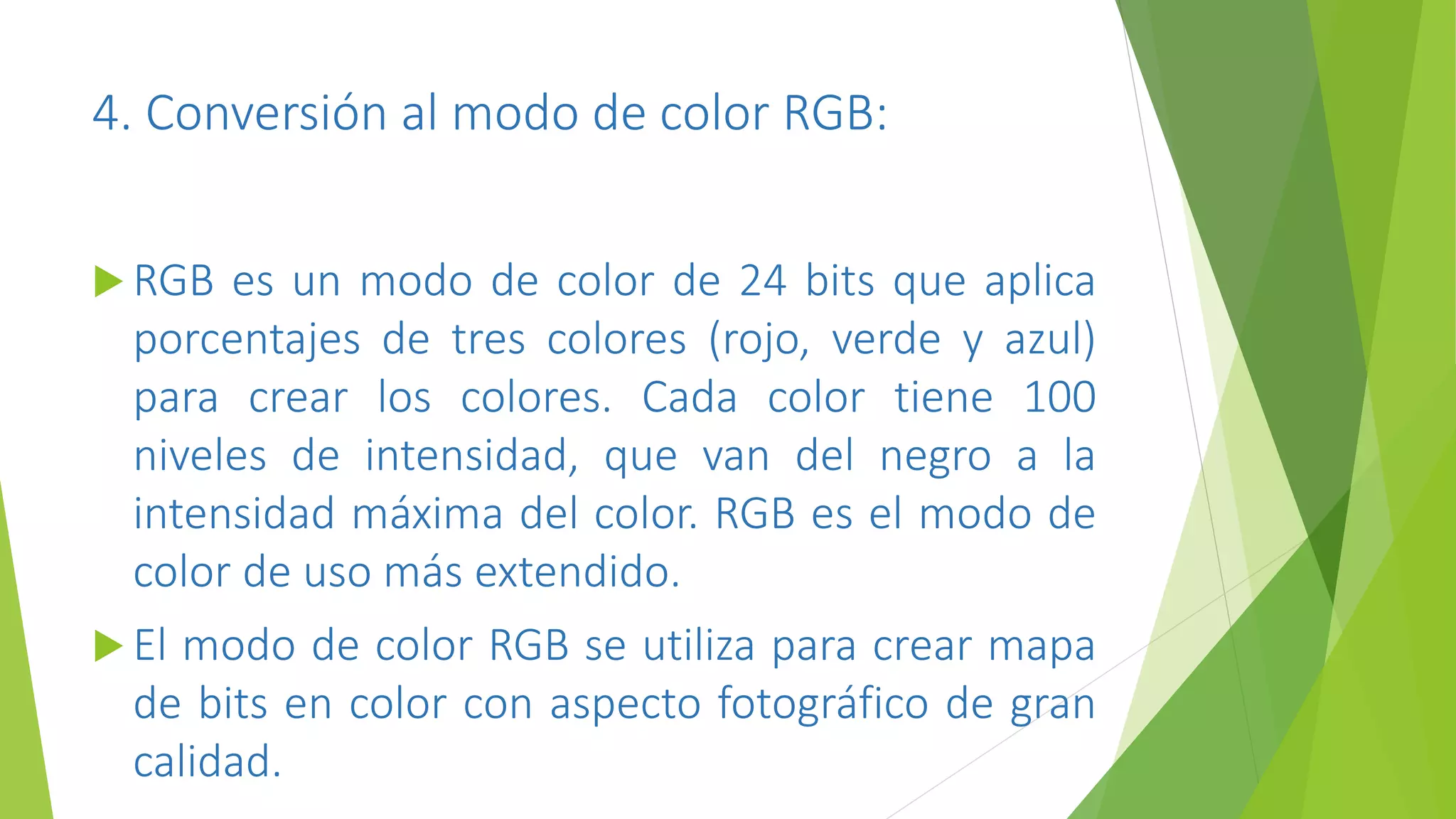 4. Conversión al modo de color RGB:
 RGB es un modo de color de 24 bits que aplica
porcentajes de tres colores (rojo, verde y azul)
para crear los colores. Cada color tiene 100
niveles de intensidad, que van del negro a la
intensidad máxima del color. RGB es el modo de
color de uso más extendido.
 El modo de color RGB se utiliza para crear mapa
de bits en color con aspecto fotográfico de gran
calidad.
 