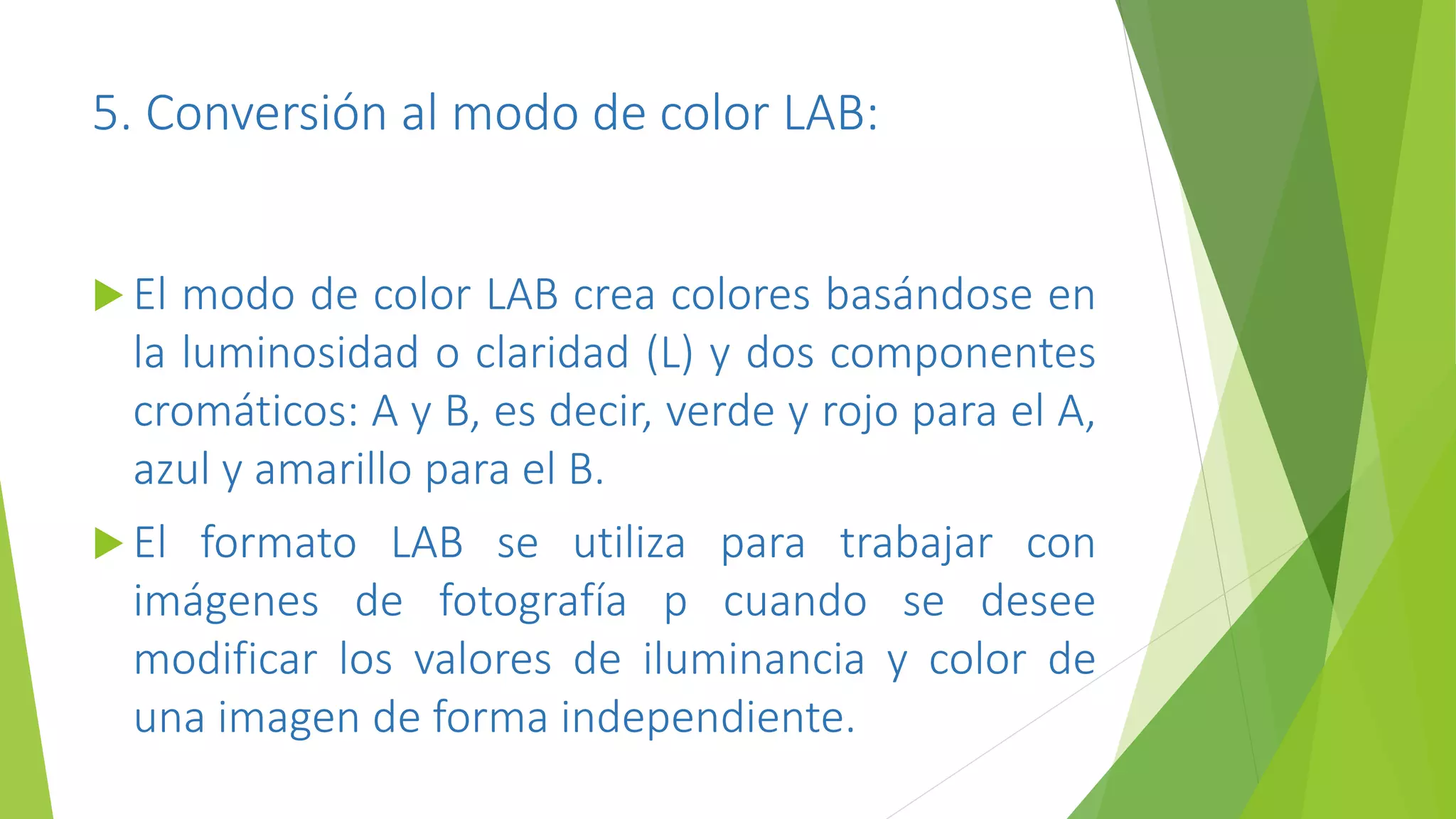 5. Conversión al modo de color LAB:
 El modo de color LAB crea colores basándose en
la luminosidad o claridad (L) y dos componentes
cromáticos: A y B, es decir, verde y rojo para el A,
azul y amarillo para el B.
 El formato LAB se utiliza para trabajar con
imágenes de fotografía p cuando se desee
modificar los valores de iluminancia y color de
una imagen de forma independiente.
 