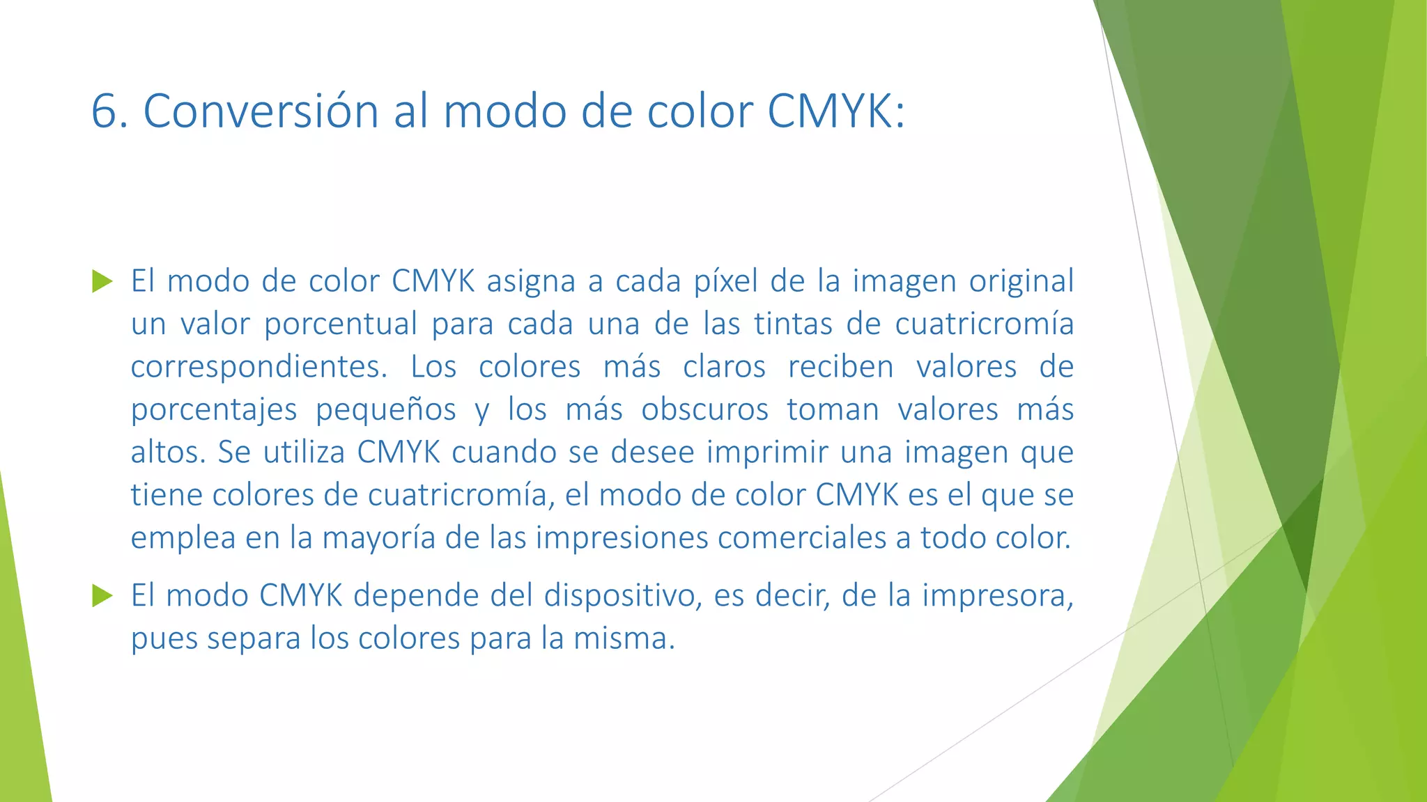 6. Conversión al modo de color CMYK:
 El modo de color CMYK asigna a cada píxel de la imagen original
un valor porcentual para cada una de las tintas de cuatricromía
correspondientes. Los colores más claros reciben valores de
porcentajes pequeños y los más obscuros toman valores más
altos. Se utiliza CMYK cuando se desee imprimir una imagen que
tiene colores de cuatricromía, el modo de color CMYK es el que se
emplea en la mayoría de las impresiones comerciales a todo color.
 El modo CMYK depende del dispositivo, es decir, de la impresora,
pues separa los colores para la misma.
 