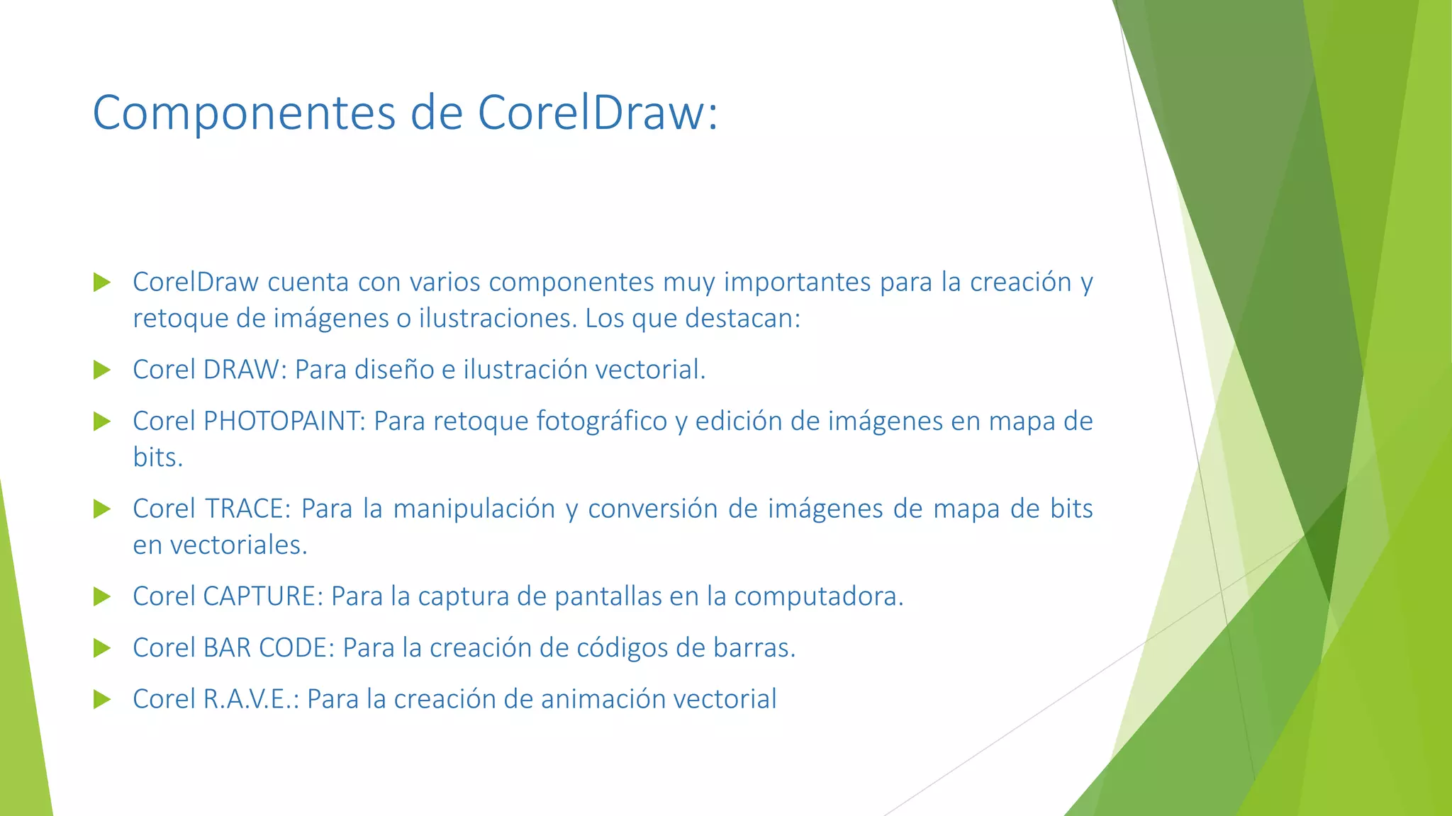 Componentes de CorelDraw:
 CorelDraw cuenta con varios componentes muy importantes para la creación y
retoque de imágenes o ilustraciones. Los que destacan:
 Corel DRAW: Para diseño e ilustración vectorial.
 Corel PHOTOPAINT: Para retoque fotográfico y edición de imágenes en mapa de
bits.
 Corel TRACE: Para la manipulación y conversión de imágenes de mapa de bits
en vectoriales.
 Corel CAPTURE: Para la captura de pantallas en la computadora.
 Corel BAR CODE: Para la creación de códigos de barras.
 Corel R.A.V.E.: Para la creación de animación vectorial
 