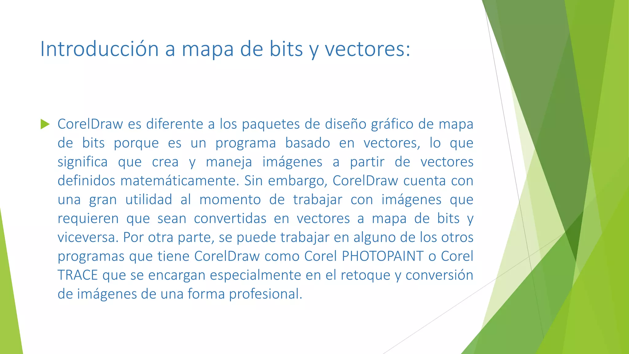 Introducción a mapa de bits y vectores:
 CorelDraw es diferente a los paquetes de diseño gráfico de mapa
de bits porque es un programa basado en vectores, lo que
significa que crea y maneja imágenes a partir de vectores
definidos matemáticamente. Sin embargo, CorelDraw cuenta con
una gran utilidad al momento de trabajar con imágenes que
requieren que sean convertidas en vectores a mapa de bits y
viceversa. Por otra parte, se puede trabajar en alguno de los otros
programas que tiene CorelDraw como Corel PHOTOPAINT o Corel
TRACE que se encargan especialmente en el retoque y conversión
de imágenes de una forma profesional.
 