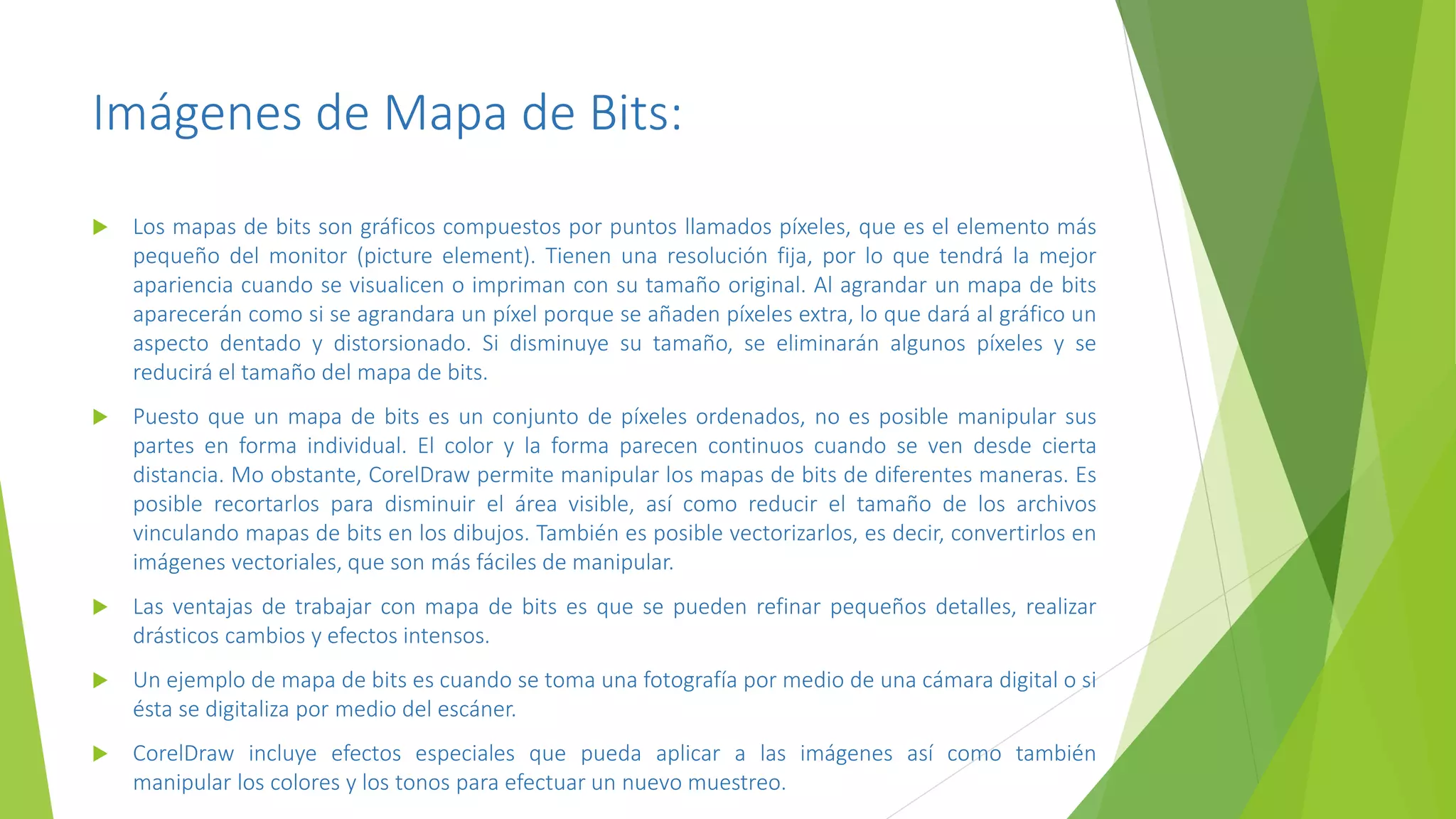 Imágenes de Mapa de Bits:
 Los mapas de bits son gráficos compuestos por puntos llamados píxeles, que es el elemento más
pequeño del monitor (picture element). Tienen una resolución fija, por lo que tendrá la mejor
apariencia cuando se visualicen o impriman con su tamaño original. Al agrandar un mapa de bits
aparecerán como si se agrandara un píxel porque se añaden píxeles extra, lo que dará al gráfico un
aspecto dentado y distorsionado. Si disminuye su tamaño, se eliminarán algunos píxeles y se
reducirá el tamaño del mapa de bits.
 Puesto que un mapa de bits es un conjunto de píxeles ordenados, no es posible manipular sus
partes en forma individual. El color y la forma parecen continuos cuando se ven desde cierta
distancia. Mo obstante, CorelDraw permite manipular los mapas de bits de diferentes maneras. Es
posible recortarlos para disminuir el área visible, así como reducir el tamaño de los archivos
vinculando mapas de bits en los dibujos. También es posible vectorizarlos, es decir, convertirlos en
imágenes vectoriales, que son más fáciles de manipular.
 Las ventajas de trabajar con mapa de bits es que se pueden refinar pequeños detalles, realizar
drásticos cambios y efectos intensos.
 Un ejemplo de mapa de bits es cuando se toma una fotografía por medio de una cámara digital o si
ésta se digitaliza por medio del escáner.
 CorelDraw incluye efectos especiales que pueda aplicar a las imágenes así como también
manipular los colores y los tonos para efectuar un nuevo muestreo.
 