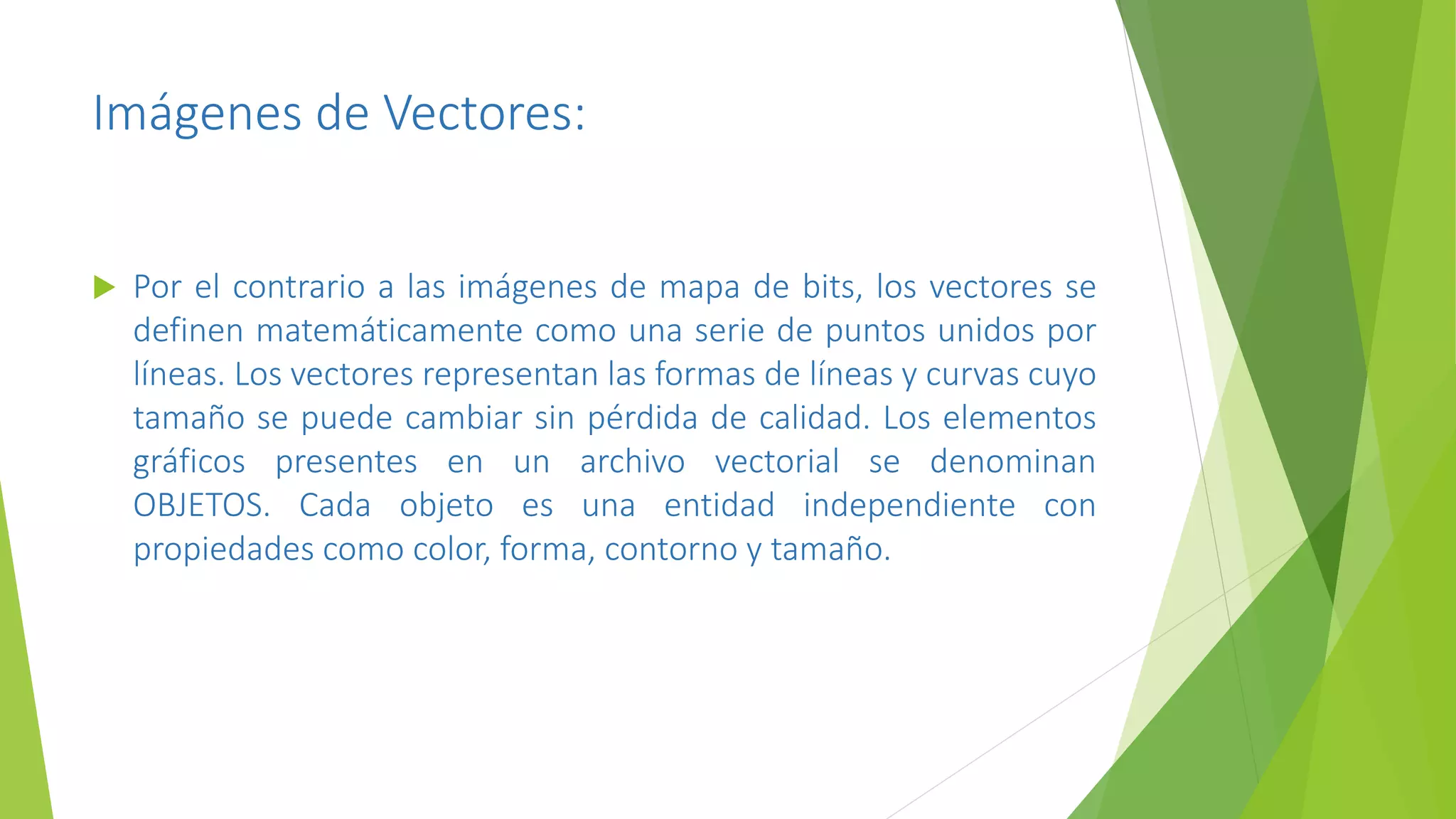 Imágenes de Vectores:
 Por el contrario a las imágenes de mapa de bits, los vectores se
definen matemáticamente como una serie de puntos unidos por
líneas. Los vectores representan las formas de líneas y curvas cuyo
tamaño se puede cambiar sin pérdida de calidad. Los elementos
gráficos presentes en un archivo vectorial se denominan
OBJETOS. Cada objeto es una entidad independiente con
propiedades como color, forma, contorno y tamaño.
 