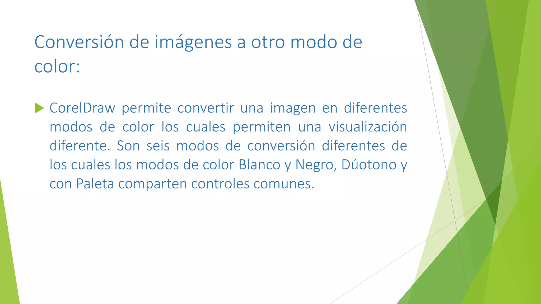 Conversión de imágenes a otro modo de
color:
 CorelDraw permite convertir una imagen en diferentes
modos de color los cuales permiten una visualización
diferente. Son seis modos de conversión diferentes de
los cuales los modos de color Blanco y Negro, Dúotono y
con Paleta comparten controles comunes.
 
