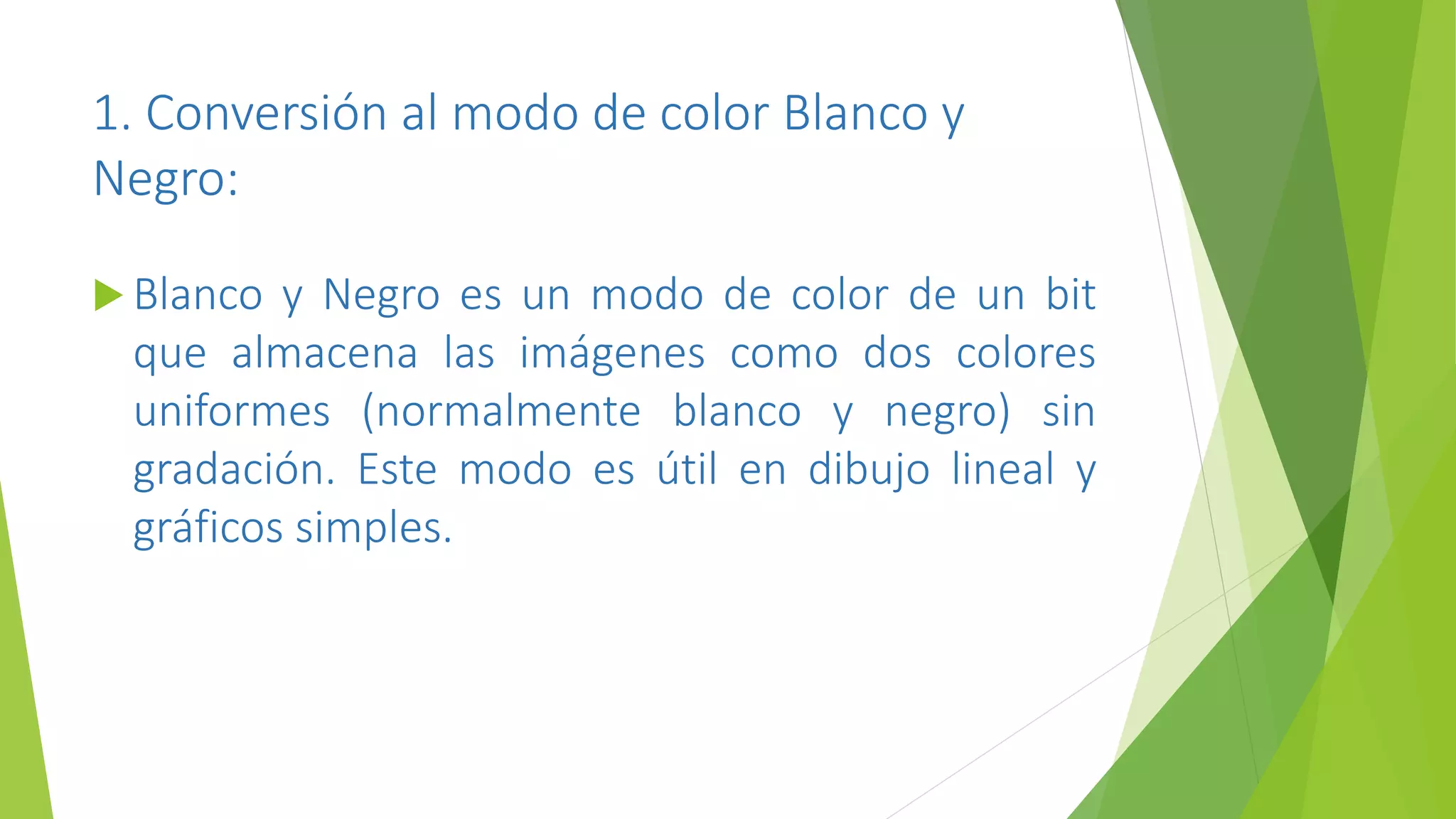 1. Conversión al modo de color Blanco y
Negro:
 Blanco y Negro es un modo de color de un bit
que almacena las imágenes como dos colores
uniformes (normalmente blanco y negro) sin
gradación. Este modo es útil en dibujo lineal y
gráficos simples.
 
