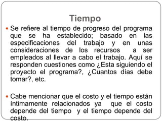 Tiempo
 Se refiere al tiempo de progreso del programa
 que se ha establecido; basado en las
 especificaciones del trabajo y en unas
 consideraciones de los recursos         a ser
 empleados al llevar a cabo el trabajo. Aquí se
 responden cuestiones como ¿Esta siguiendo el
 proyecto el programa?, ¿Cuantos días debe
 tomar?, etc.

 Cabe mencionar que el costo y el tiempo están
 íntimamente relacionados ya que el costo
 depende del tiempo y el tiempo depende del
 costo.
 