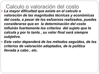 Calculo o valoración del costo
 La mayor dificultad que existe en el calculo o
valoración de las magnitudes técnicas y económicas
del costo, a pesar de los esfuerzos realizados, puedes
considerarse que en la determinación del costo
influirán fuertemente los criterios del sujeto que lo
calcula y por lo tanto , su valor final será siempre
subjetivo.
 Este valor dependerá de los métodos seguidos, de los
criterios de valoración adoptados, de la política
llevada a cabo , etc.
 