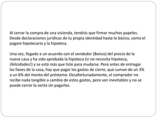 Al cerrar la compra de una vivienda, tendrás que firmar muchos papeles.
Desde declaraciones jurídicas de tu propia identidad hasta lo básico, como el
pagare hipotecario y la hipoteca.
Una vez, llegado a un acuerdo con el vendedor (Banco) del precio de la
nueva casa y ha sido aprobada la hipoteca (si no necesita hipoteca,
¡felicidades!) y se está más que listo para mudarse. Pero antes de entregar
las llaves de la casa, hay que pagar los gastos de cierre, que suman de un 3%
a un 6% del monto del préstamo. Desafortunadamente, el comprador no
recibe nada tangible a cambio de estos gastos, pero son inevitables y no se
puede cerrar la venta sin pagarlos.
 