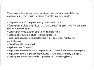 Veamos una lista de los gastos de cierre más comunes que deberían
aparecer en el formulario de cierre (´´settlemen statement´´):
•Cargo de tasación de préstamo y reporte de crédito
•Cargo por solicitud de préstamo o ¨descuento¨ de préstamo (¨origination
fee¨ o ¨discount points¨)
•Cargos por investigación de titulo (¨title scarch¨)
•Cargo por seguro de titulo (¨tilte insurance¨)
•Cargos de abogados de prestamista, y del comprador (si fueron
controlados)
•Tasación de la propiedad
•Agrimensura (¨survey¨)
•Impuestos de transferencia de propiedad (¨deed documentary stamps¨)
•Impuestos sobre el pagare hipotecario (¨note documentary stamps¨)
•Cargo para nuevo registro de la propiedad (¨recording free¨)
 