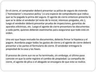 En el cierre, el comprador deberá presentar su póliza de seguro de vivienda
(¨homeowner`s insurance policy¨) o una especie de comprobante que indica
que se ha pagado la prima del seguro. El agente de cierre entonces presenta lo
que se le debe al vendedor (el resto de la inicial, intereses pregados, etc.),
luego el vendedor deberá presentar prueba de inspecciones, garantías de
aparatos eléctricos, etc. Luego el agente de cierre presentara los documentos
a cada parte, quienes deberán examinarlos para asegurarse que todo está en
orden.
Una vez que hayas revisado los documentos, deberás firmar la hipoteca y el
pagare. Acordaras pagar todos los gastos de cierre y el agente de cierre deberá
presentar a las partes el formulario de cierre. El vendedor entregara la
propiedad de la casa y las llaves.
El proceso de cierre aun no se ha terminado, sin embargo, el último paso
consiste en que la corte registre el cambio de propiedad. La compañía de
cierre, el agente de plica o el abogado se encargara de que esto se realice.
 