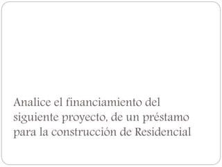 Analice el financiamiento del
siguiente proyecto, de un préstamo
para la construcción de Residencial
 