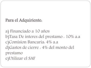 Para el Adquiriente:
a) Financiado a 10 años
b)Tasa De interes del prestamo : 10% a.a
c)Comision Bancaria: 4% a.a
d)Gastos de cierre : 4% del monto del
prestamo
e)Utilizar el SAF
 