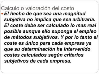 Calculo o valoración del costo
 El hecho de que sea una magnitud
subjetiva no implica que sea arbitraria.
El coste debe ser calculado lo mas real
posible aunque ello suponga el empleo
de métodos subjetivos. Y por lo tanto el
coste es único para cada empresa ya
que su determinación ha intervenido
costes calculados según criterios
subjetivos de cada empresa.
 