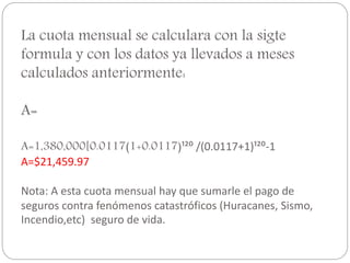 La cuota mensual se calculara con la sigte
formula y con los datos ya llevados a meses
calculados anteriormente:
A=
A=1,380,000[0.0117(1+0.0117)¹²⁰ /(0.0117+1)¹²⁰-1
A=$21,459.97
Nota: A esta cuota mensual hay que sumarle el pago de
seguros contra fenómenos catastróficos (Huracanes, Sismo,
Incendio,etc) seguro de vida.
 