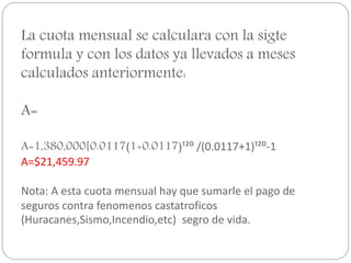 La cuota mensual se calculara con la sigte
formula y con los datos ya llevados a meses
calculados anteriormente:
A=
A=1,380,000[0.0117(1+0.0117)¹²⁰ /(0.0117+1)¹²⁰-1
A=$21,459.97
Nota: A esta cuota mensual hay que sumarle el pago de
seguros contra fenomenos castatroficos
(Huracanes,Sismo,Incendio,etc) segro de vida.
 