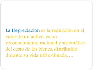 La Depreciación es la reducción en el
valor de un activo, es un
reconocimiento racional y sistemático
del costo de los bienes, distribuido
durante su vida útil estimada….
 