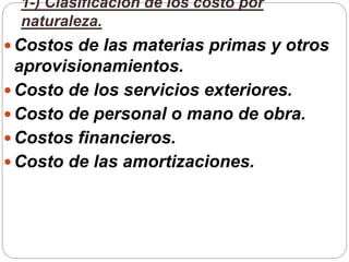 1-) Clasificación de los costo por
naturaleza.
 Costos de las materias primas y otros
aprovisionamientos.
 Costo de los servicios exteriores.
 Costo de personal o mano de obra.
 Costos financieros.
 Costo de las amortizaciones.
 